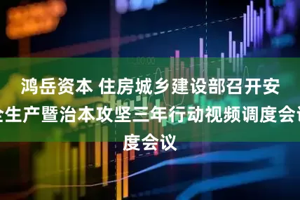 鸿岳资本 住房城乡建设部召开安全生产暨治本攻坚三年行动视频调度会议