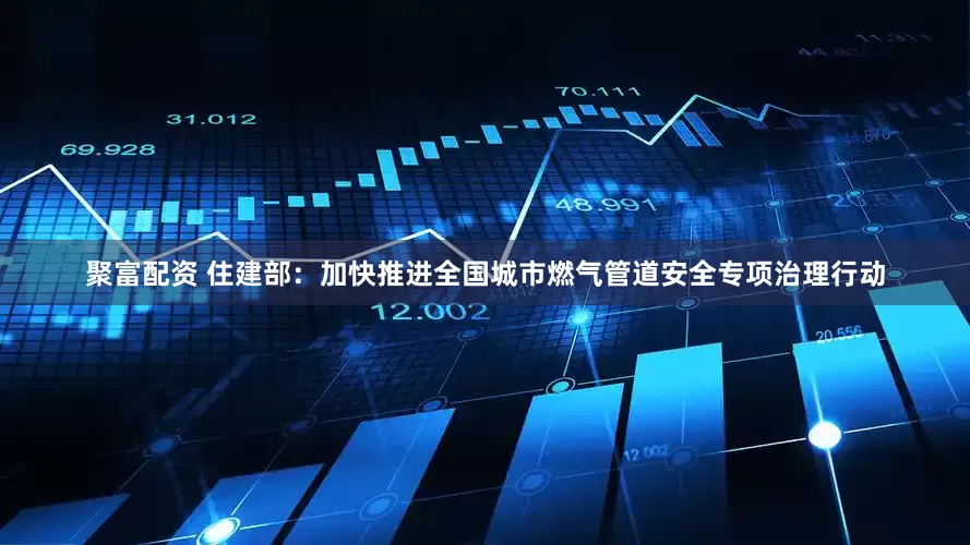 聚富配资 住建部：加快推进全国城市燃气管道安全专项治理行动