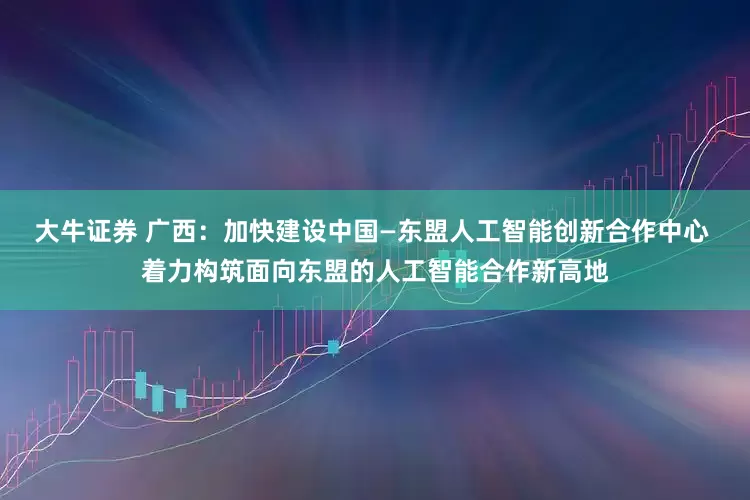 大牛证券 广西：加快建设中国—东盟人工智能创新合作中心 着力构筑面向东盟的人工智能合作新高地