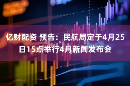 亿财配资 预告：民航局定于4月25日15点举行4月新闻发布会