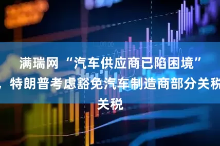 满瑞网 “汽车供应商已陷困境”，特朗普考虑豁免汽车制造商部分关税
