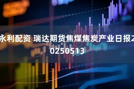 永利配资 瑞达期货焦煤焦炭产业日报20250513