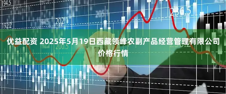 优益配资 2025年5月19日西藏领峰农副产品经营管理有限公司价格行情
