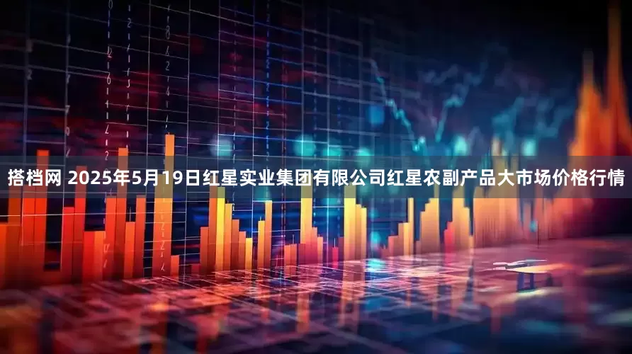 搭档网 2025年5月19日红星实业集团有限公司红星农副产品大市场价格行情