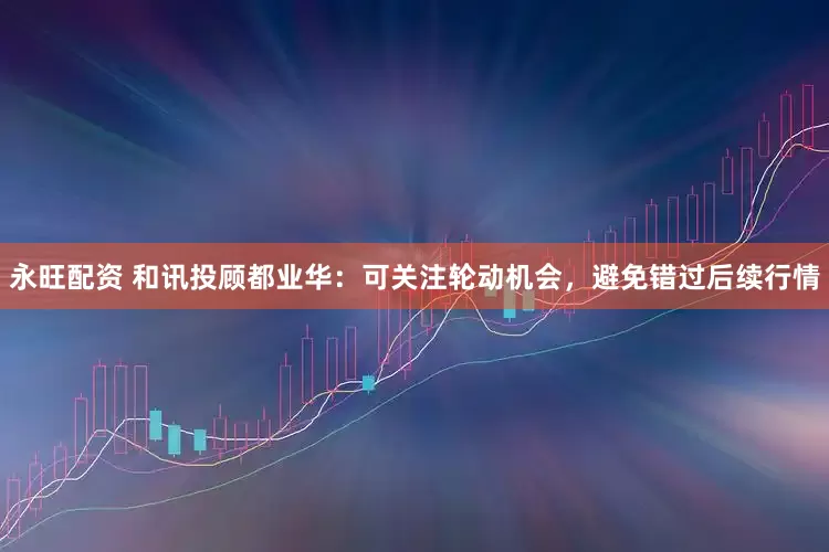 永旺配资 和讯投顾都业华：可关注轮动机会，避免错过后续行情
