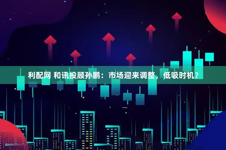 利配网 和讯投顾孙鹏：市场迎来调整，低吸时机？