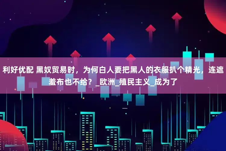 利好优配 黑奴贸易时，为何白人要把黑人的衣服扒个精光，连遮羞布也不给？_欧洲_殖民主义_成为了
