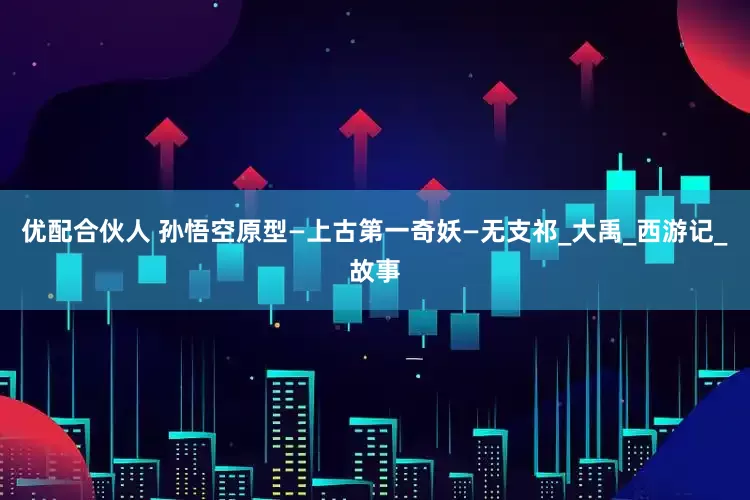 优配合伙人 孙悟空原型—上古第一奇妖—无支祁_大禹_西游记_故事