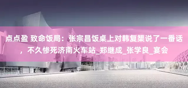 点点盈 致命饭局：张宗昌饭桌上对韩复榘说了一番话，不久惨死济南火车站_郑继成_张学良_宴会