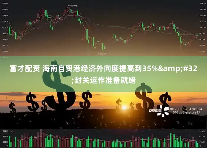 富才配资 海南自贸港经济外向度提高到35%&#32;封关运作准备就绪