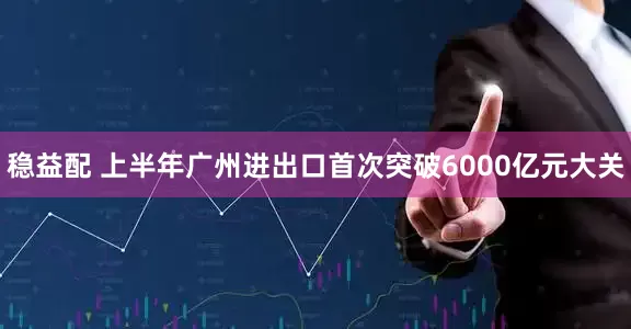 稳益配 上半年广州进出口首次突破6000亿元大关