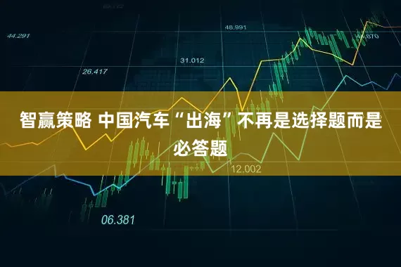 智赢策略 中国汽车“出海”不再是选择题而是必答题
