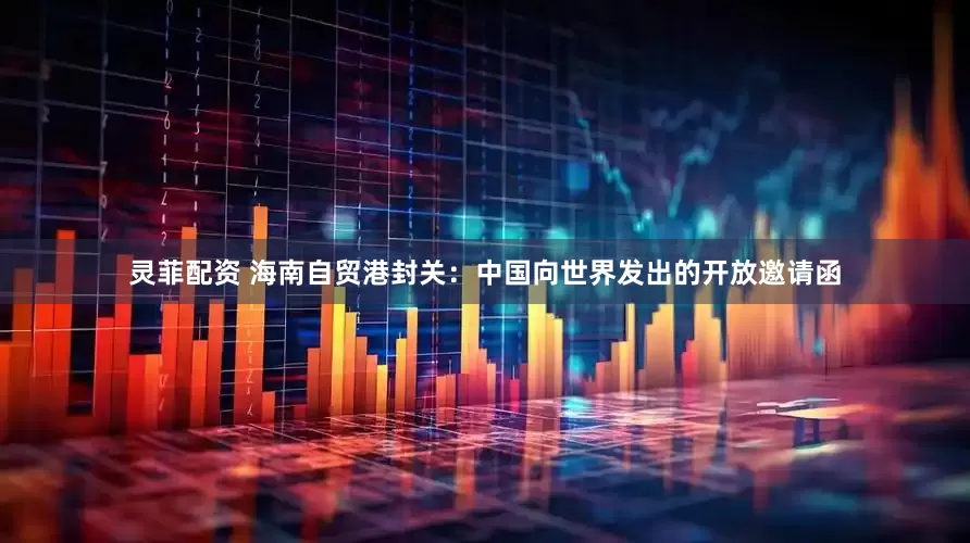 灵菲配资 海南自贸港封关：中国向世界发出的开放邀请函