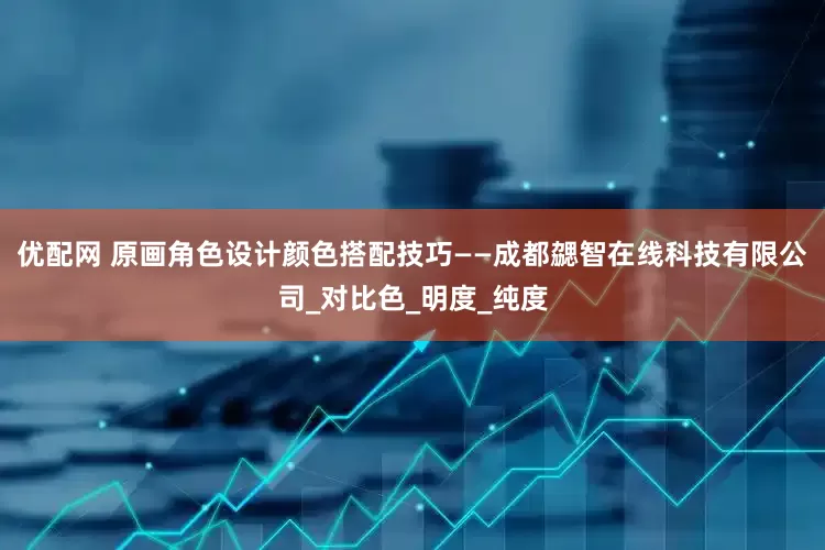 优配网 原画角色设计颜色搭配技巧——成都勰智在线科技有限公司_对比色_明度_纯度