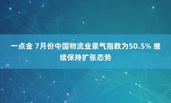 一点金 7月份中国物流业景气指数为50.5% 继续保持扩张态势