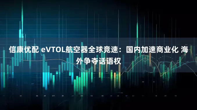 信康优配 eVTOL航空器全球竞速：国内加速商业化 海外争夺话语权