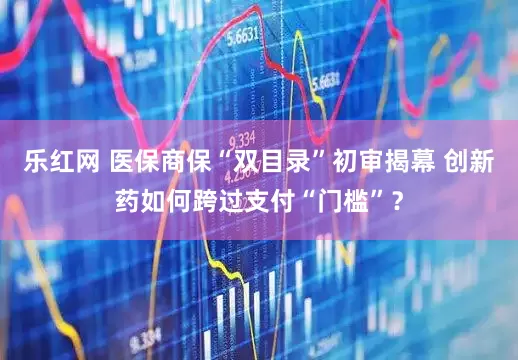 乐红网 医保商保“双目录”初审揭幕 创新药如何跨过支付“门槛”？