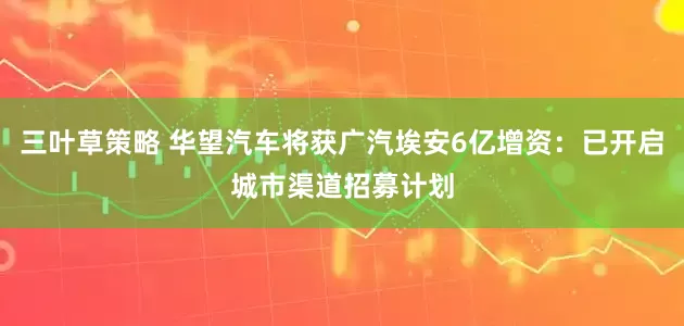 三叶草策略 华望汽车将获广汽埃安6亿增资：已开启城市渠道招募计划
