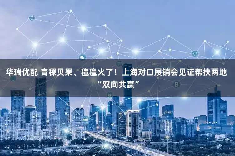 华瑞优配 青稞贝果、氆氇火了！上海对口展销会见证帮扶两地 “双向共赢”