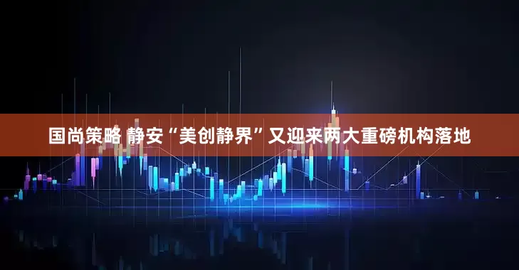国尚策略 静安“美创静界”又迎来两大重磅机构落地