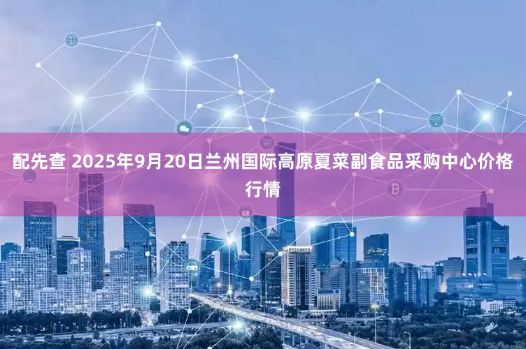 配先查 2025年9月20日兰州国际高原夏菜副食品采购中心价格行情
