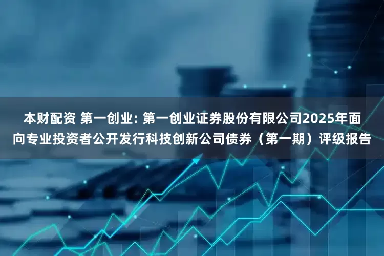 本财配资 第一创业: 第一创业证券股份有限公司2025年面向专业投资者公开发行科技创新公司债券（第一期）评级报告