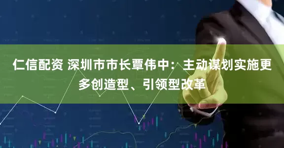 仁信配资 深圳市市长覃伟中：主动谋划实施更多创造型、引领型改革