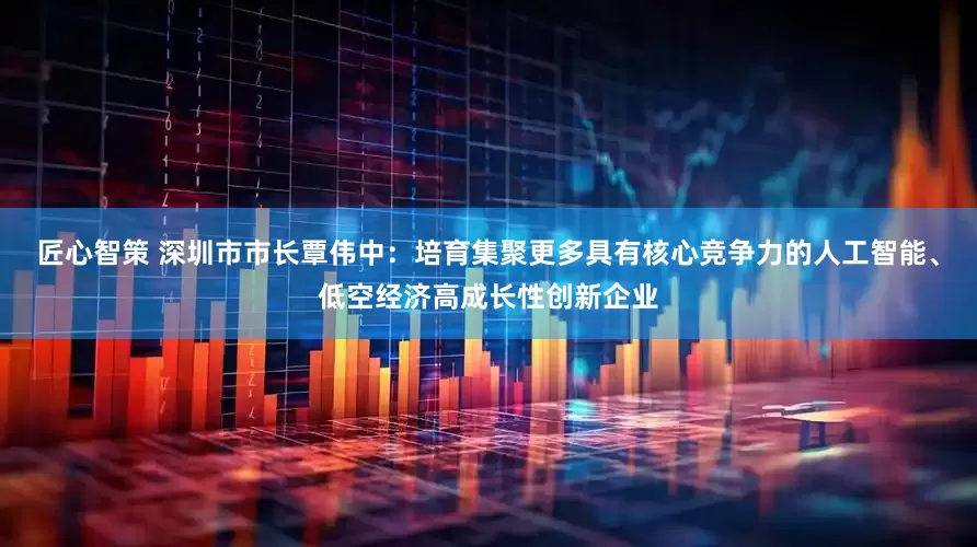 匠心智策 深圳市市长覃伟中：培育集聚更多具有核心竞争力的人工智能、低空经济高成长性创新企业