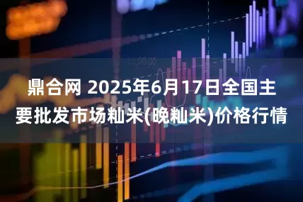 鼎合网 2025年6月17日全国主要批发市场籼米(晚籼米)价格行情