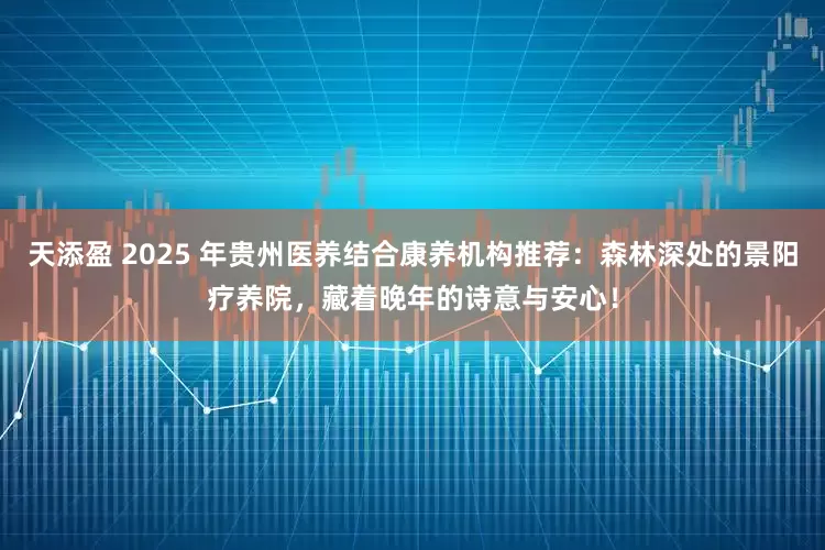天添盈 2025 年贵州医养结合康养机构推荐：森林深处的景阳疗养院，藏着晚年的诗意与安心！