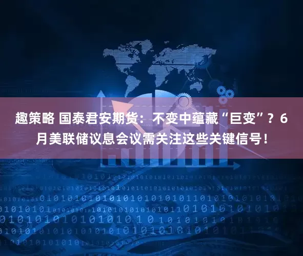 趣策略 国泰君安期货：不变中蕴藏“巨变”？6月美联储议息会议需关注这些关键信号！